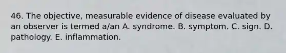 46. The objective, measurable evidence of disease evaluated by an observer is termed a/an A. syndrome. B. symptom. C. sign. D. pathology. E. inflammation.