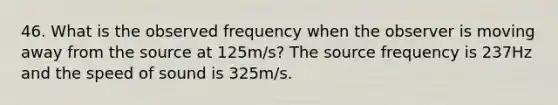 46. What is the observed frequency when the observer is moving away from the source at 125m/s? The source frequency is 237Hz and the speed of sound is 325m/s.