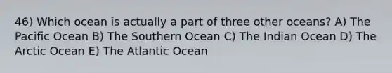 46) Which ocean is actually a part of three other oceans? A) The Pacific Ocean B) The Southern Ocean C) The Indian Ocean D) The Arctic Ocean E) The Atlantic Ocean