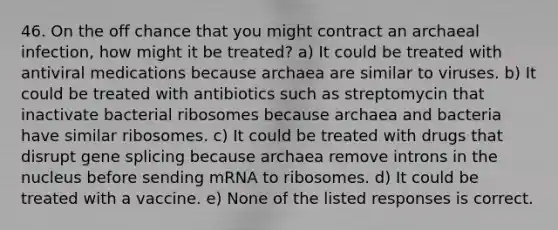 46. On the off chance that you might contract an archaeal infection, how might it be treated? a) It could be treated with antiviral medications because archaea are similar to viruses. b) It could be treated with antibiotics such as streptomycin that inactivate bacterial ribosomes because archaea and bacteria have similar ribosomes. c) It could be treated with drugs that disrupt gene splicing because archaea remove introns in the nucleus before sending mRNA to ribosomes. d) It could be treated with a vaccine. e) None of the listed responses is correct.