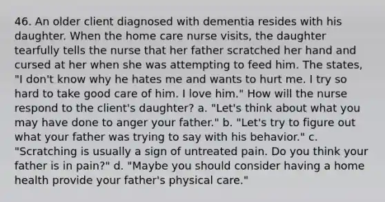 46. An older client diagnosed with dementia resides with his daughter. When the home care nurse visits, the daughter tearfully tells the nurse that her father scratched her hand and cursed at her when she was attempting to feed him. The states, "I don't know why he hates me and wants to hurt me. I try so hard to take good care of him. I love him." How will the nurse respond to the client's daughter? a. "Let's think about what you may have done to anger your father." b. "Let's try to figure out what your father was trying to say with his behavior." c. "Scratching is usually a sign of untreated pain. Do you think your father is in pain?" d. "Maybe you should consider having a home health provide your father's physical care."