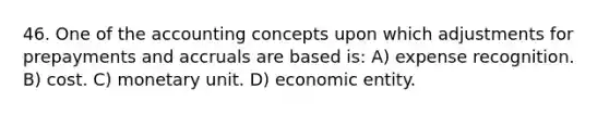 46. One of the accounting concepts upon which adjustments for prepayments and accruals are based is: A) expense recognition. B) cost. C) monetary unit. D) economic entity.