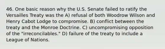 46. One basic reason why the U.S. Senate failed to ratify the Versailles Treaty was the A) refusal of both Woodrow Wilson and Henry Cabot Lodge to compromise. B) conflict between the treaty and the Monroe Doctrine. C) uncompromising opposition of the "irreconcilables." D) failure of the treaty to include a League of Nations.