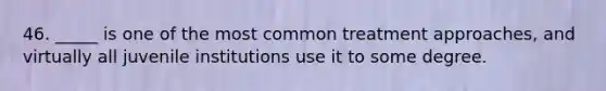 46. _____ is one of the most common treatment approaches, and virtually all juvenile institutions use it to some degree.