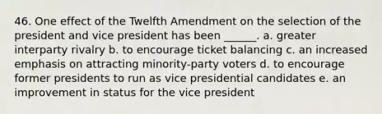 46. One effect of the Twelfth Amendment on the selection of the president and vice president has been ______. a. greater interparty rivalry b. to encourage ticket balancing c. an increased emphasis on attracting minority-party voters d. to encourage former presidents to run as vice presidential candidates e. an improvement in status for the vice president