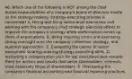 46. Which one of the following is NOT among the chief duties/responsibilities of a company's board of directors insofar as the strategy-making, strategy-executing process is concerned? A. Hiring and firing senior-level executives and working with the company's chief strategic planning officer to improve the company's strategy when performance comes up short of expectations. B. Being inquiring critics and exercising strong oversight over the company's direction, strategy, and business approaches. C. Evaluating the caliber of senior executives' strategy-making/strategy-executing skills. D. Instituting a compensation plan for top executives that rewards them for actions and results that serve stakeholders' interests, most especially those of shareholders. E. Overseeing the company's financial accounting and financial reporting practices.