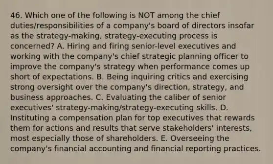 46. Which one of the following is NOT among the chief duties/responsibilities of a company's board of directors insofar as the strategy-making, strategy-executing process is concerned? A. Hiring and firing senior-level executives and working with the company's chief strategic planning officer to improve the company's strategy when performance comes up short of expectations. B. Being inquiring critics and exercising strong oversight over the company's direction, strategy, and business approaches. C. Evaluating the caliber of senior executives' strategy-making/strategy-executing skills. D. Instituting a compensation plan for top executives that rewards them for actions and results that serve stakeholders' interests, most especially those of shareholders. E. Overseeing the company's financial accounting and financial reporting practices.