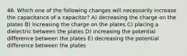 46. Which one of the following changes will necessarily increase the capacitance of a capacitor? A) decreasing the charge on the plates B) increasing the charge on the plates C) placing a dielectric between the plates D) increasing the potential difference between the plates E) decreasing the potential difference between the plates