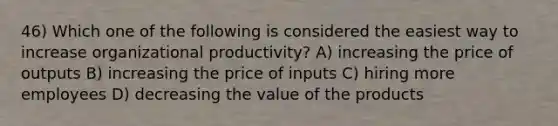 46) Which one of the following is considered the easiest way to increase organizational productivity? A) increasing the price of outputs B) increasing the price of inputs C) hiring more employees D) decreasing the value of the products