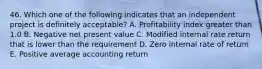 46. Which one of the following indicates that an independent project is definitely acceptable? A. Profitability index greater than 1.0 B. Negative net present value C. Modified internal rate return that is lower than the requirement D. Zero internal rate of return E. Positive average accounting return