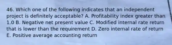 46. Which one of the following indicates that an independent project is definitely acceptable? A. Profitability index greater than 1.0 B. Negative net present value C. Modified internal rate return that is lower than the requirement D. Zero internal rate of return E. Positive average accounting return