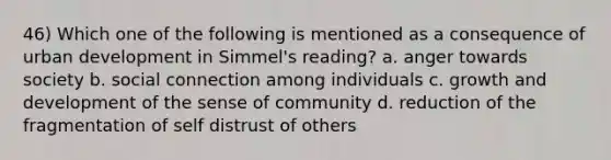 46) Which one of the following is mentioned as a consequence of urban development in Simmel's reading? a. anger towards society b. social connection among individuals c. growth and development of the sense of community d. reduction of the fragmentation of self distrust of others