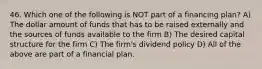 46. Which one of the following is NOT part of a financing plan? A) The dollar amount of funds that has to be raised externally and the sources of funds available to the firm B) The desired capital structure for the firm C) The firm's dividend policy D) All of the above are part of a financial plan.