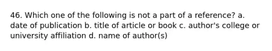 46. Which one of the following is not a part of a reference? a. date of publication b. title of article or book c. author's college or university affiliation d. name of author(s)