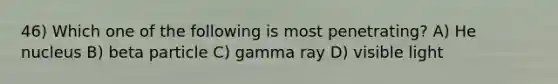 46) Which one of the following is most penetrating? A) He nucleus B) beta particle C) gamma ray D) visible light