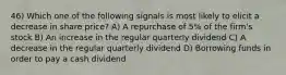 46) Which one of the following signals is most likely to elicit a decrease in share price? A) A repurchase of 5% of the firm's stock B) An increase in the regular quarterly dividend C) A decrease in the regular quarterly dividend D) Borrowing funds in order to pay a cash dividend