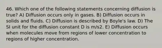 46. Which one of the following statements concerning diffusion is true? A) Diffusion occurs only in gases. B) Diffusion occurs in solids and fluids. C) Diffusion is described by Boyle's law. D) The SI unit for the diffusion constant D is m/s2. E) Diffusion occurs when molecules move from regions of lower concentration to regions of higher concentration.