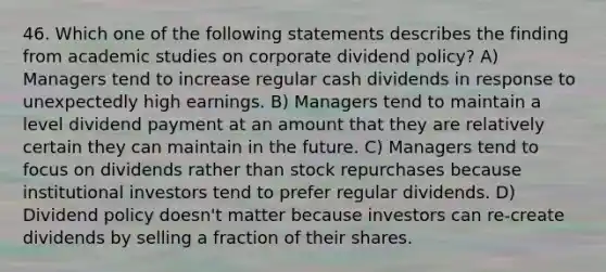 46. Which one of the following statements describes the finding from academic studies on corporate dividend policy? A) Managers tend to increase regular cash dividends in response to unexpectedly high earnings. B) Managers tend to maintain a level dividend payment at an amount that they are relatively certain they can maintain in the future. C) Managers tend to focus on dividends rather than stock repurchases because institutional investors tend to prefer regular dividends. D) Dividend policy doesn't matter because investors can re-create dividends by selling a fraction of their shares.