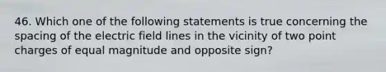 46. Which one of the following statements is true concerning the spacing of the electric field lines in the vicinity of two point charges of equal magnitude and opposite sign?