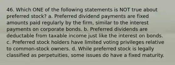 46. Which ONE of the following statements is NOT true about preferred stock? a. Preferred dividend payments are fixed amounts paid regularly by the firm, similar to the interest payments on corporate bonds. b. Preferred dividends are deductable from taxable income just like the interest on bonds. c. Preferred stock holders have limited voting privileges relative to common-stock owners. d. While preferred stock is legally classified as perpetuities, some issues do have a fixed maturity.