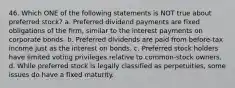 46. Which ONE of the following statements is NOT true about preferred stock? a. Preferred dividend payments are fixed obligations of the firm, similar to the interest payments on corporate bonds. b. Preferred dividends are paid from before-tax income just as the interest on bonds. c. Preferred stock holders have limited voting privileges relative to common-stock owners. d. While preferred stock is legally classified as perpetuities, some issues do have a fixed maturity.