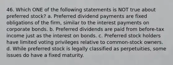 46. Which ONE of the following statements is NOT true about preferred stock? a. Preferred dividend payments are fixed obligations of the firm, similar to the interest payments on corporate bonds. b. Preferred dividends are paid from before-tax income just as the interest on bonds. c. Preferred stock holders have limited voting privileges relative to common-stock owners. d. While preferred stock is legally classified as perpetuities, some issues do have a fixed maturity.