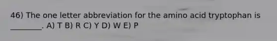 46) The one letter abbreviation for the amino acid tryptophan is ________. A) T B) R C) Y D) W E) P