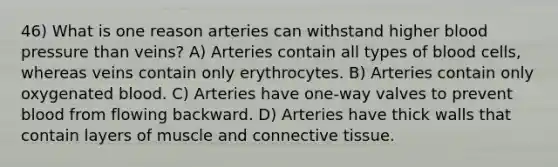 46) What is one reason arteries can withstand higher blood pressure than veins? A) Arteries contain all types of blood cells, whereas veins contain only erythrocytes. B) Arteries contain only oxygenated blood. C) Arteries have one-way valves to prevent blood from flowing backward. D) Arteries have thick walls that contain layers of muscle and connective tissue.