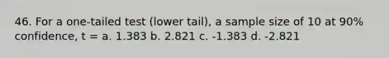 46. For a one-tailed test (lower tail), a sample size of 10 at 90% confidence, t = a. 1.383 b. 2.821 c. -1.383 d. -2.821