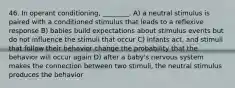 46. In operant conditioning, ________. A) a neutral stimulus is paired with a conditioned stimulus that leads to a reflexive response B) babies build expectations about stimulus events but do not influence the stimuli that occur C) infants act, and stimuli that follow their behavior change the probability that the behavior will occur again D) after a baby's nervous system makes the connection between two stimuli, the neutral stimulus produces the behavior