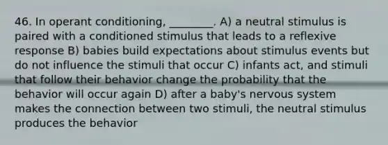 46. In operant conditioning, ________. A) a neutral stimulus is paired with a conditioned stimulus that leads to a reflexive response B) babies build expectations about stimulus events but do not influence the stimuli that occur C) infants act, and stimuli that follow their behavior change the probability that the behavior will occur again D) after a baby's nervous system makes the connection between two stimuli, the neutral stimulus produces the behavior