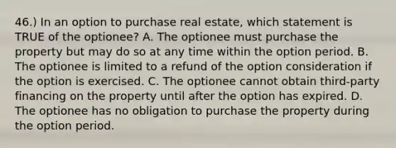 46.) In an option to purchase real estate, which statement is TRUE of the optionee? A. The optionee must purchase the property but may do so at any time within the option period. B. The optionee is limited to a refund of the option consideration if the option is exercised. C. The optionee cannot obtain third-party financing on the property until after the option has expired. D. The optionee has no obligation to purchase the property during the option period.