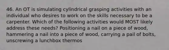 46. An OT is simulating cylindrical grasping activities with an individual who desires to work on the skills necessary to be a carpenter. Which of the following activities would MOST likely address these needs? Positioning a nail on a piece of wood, hammering a nail into a piece of wood, carrying a pail of bolts, unscrewing a lunchbox thermos