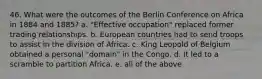 46. What were the outcomes of the Berlin Conference on Africa in 1884 and 1885? a. "Effective occupation" replaced former trading relationships. b. European countries had to send troops to assist in the division of Africa. c. King Leopold of Belgium obtained a personal "domain" in the Congo. d. It led to a scramble to partition Africa. e. all of the above