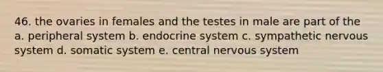 46. the ovaries in females and the testes in male are part of the a. peripheral system b. endocrine system c. sympathetic nervous system d. somatic system e. central nervous system