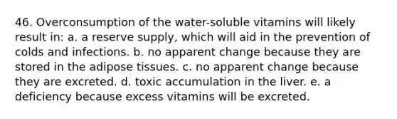 46. Overconsumption of the water-soluble vitamins will likely result in: a. a reserve supply, which will aid in the prevention of colds and infections. b. no apparent change because they are stored in the adipose tissues. c. no apparent change because they are excreted. d. toxic accumulation in the liver. e. a deficiency because excess vitamins will be excreted.