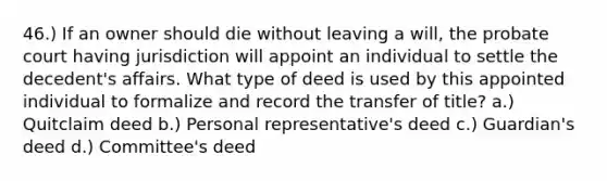 46.) If an owner should die without leaving a will, the probate court having jurisdiction will appoint an individual to settle the decedent's affairs. What type of deed is used by this appointed individual to formalize and record the transfer of title? a.) Quitclaim deed b.) Personal representative's deed c.) Guardian's deed d.) Committee's deed