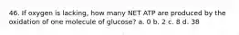 46. If oxygen is lacking, how many NET ATP are produced by the oxidation of one molecule of glucose? a. 0 b. 2 c. 8 d. 38