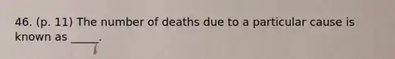 46. (p. 11) The number of deaths due to a particular cause is known as _____.