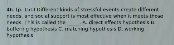 46. (p. 151) Different kinds of stressful events create different needs, and social support is most effective when it meets those needs. This is called the _____. A. direct effects hypothesis B. buffering hypothesis C. matching hypothesis D. working hypothesis