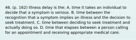 46. (p. 162) Illness delay is the: A. time it takes an individual to decide that a symptom is serious. B. time between the recognition that a symptom implies an illness and the decision to seek treatment. C. time between deciding to seek treatment and actually doing so. D. time that elapses between a person calling for an appointment and receiving appropriate medical care.