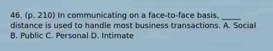 46. (p. 210) In communicating on a face-to-face basis, _____ distance is used to handle most business transactions. A. Social B. Public C. Personal D. Intimate