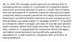 46. (p. 336) The damage control approach to dealing with or managing ethical conduct A. Is prevalent at companies whose executives are moral and want to put on a public face of being ethically-principled B. Is perfectly suited for ethically-principled companies where company personnel are highly accustomed to behaving in an ethical fashion (because at such companies any ethical lapses are easily subject to damage control) C. Is favored at companies whose managers are wary of scandal and adverse public relations fallout that could cost them their jobs or tarnish their careers D. Is appropriate for companies whose managers are highly concerned about having ethically upstanding reputations E. Is well-suited for companies with no history of ethical problems