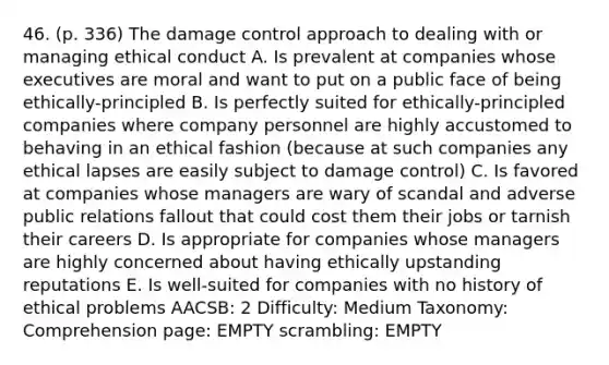 46. (p. 336) The damage control approach to dealing with or managing ethical conduct A. Is prevalent at companies whose executives are moral and want to put on a public face of being ethically-principled B. Is perfectly suited for ethically-principled companies where company personnel are highly accustomed to behaving in an ethical fashion (because at such companies any ethical lapses are easily subject to damage control) C. Is favored at companies whose managers are wary of scandal and adverse public relations fallout that could cost them their jobs or tarnish their careers D. Is appropriate for companies whose managers are highly concerned about having ethically upstanding reputations E. Is well-suited for companies with no history of ethical problems AACSB: 2 Difficulty: Medium Taxonomy: Comprehension page: EMPTY scrambling: EMPTY