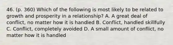 46. (p. 360) Which of the following is most likely to be related to growth and prosperity in a relationship? A. A great deal of conflict, no matter how it is handled B. Conflict, handled skillfully C. Conflict, completely avoided D. A small amount of conflict, no matter how it is handled