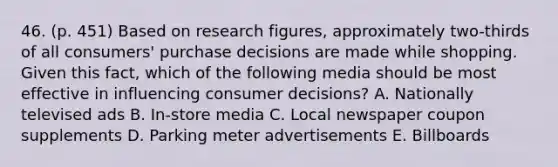 46. (p. 451) Based on research figures, approximately two-thirds of all consumers' purchase decisions are made while shopping. Given this fact, which of the following media should be most effective in influencing consumer decisions? A. Nationally televised ads B. In-store media C. Local newspaper coupon supplements D. Parking meter advertisements E. Billboards