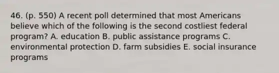 46. (p. 550) A recent poll determined that most Americans believe which of the following is the second costliest federal program? A. education B. public assistance programs C. environmental protection D. farm subsidies E. social insurance programs