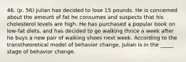 46. (p. 56) Julian has decided to lose 15 pounds. He is concerned about the amount of fat he consumes and suspects that his cholesterol levels are high. He has purchased a popular book on low-fat diets, and has decided to go walking thrice a week after he buys a new pair of walking shoes next week. According to the transtheoretical model of behavior change, Julian is in the _____ stage of behavior change.