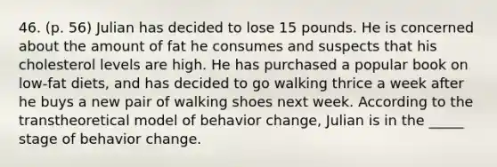 46. (p. 56) Julian has decided to lose 15 pounds. He is concerned about the amount of fat he consumes and suspects that his cholesterol levels are high. He has purchased a popular book on low-fat diets, and has decided to go walking thrice a week after he buys a new pair of walking shoes next week. According to the transtheoretical model of behavior change, Julian is in the _____ stage of behavior change.