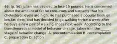 46. (p. 56) Julian has decided to lose 15 pounds. He is concerned about the amount of fat he consumes and suspects that his cholesterol levels are high. He has purchased a popular book on low-fat diets, and has decided to go walking thrice a week after he buys a new pair of walking shoes next week. According to the transtheoretical model of behavior change, Julian is in the _____ stage of behavior change. A. precontemplation B. contemplation C. preparation D. action